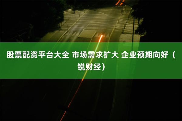 股票配资平台大全 市场需求扩大 企业预期向好（锐财经）