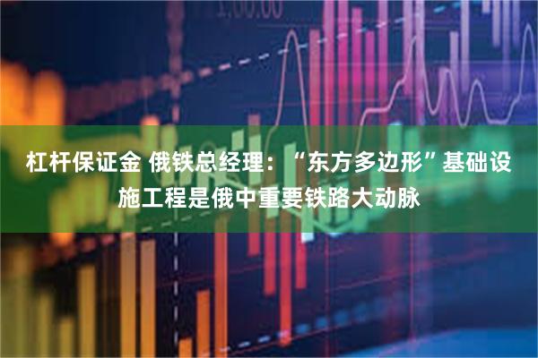 杠杆保证金 俄铁总经理：“东方多边形”基础设施工程是俄中重要铁路大动脉