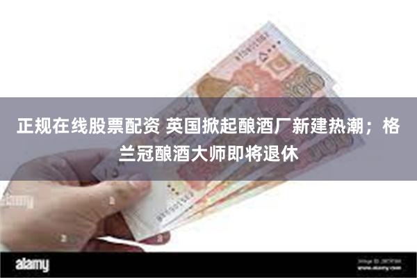 正规在线股票配资 英国掀起酿酒厂新建热潮；格兰冠酿酒大师即将退休