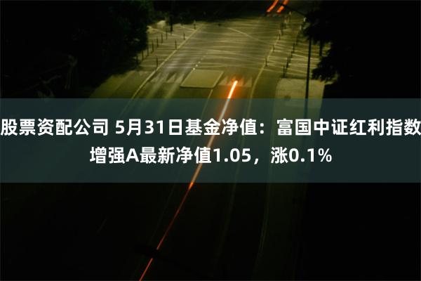 股票资配公司 5月31日基金净值：富国中证红利指数增强A最新净值1.05，涨0.1%