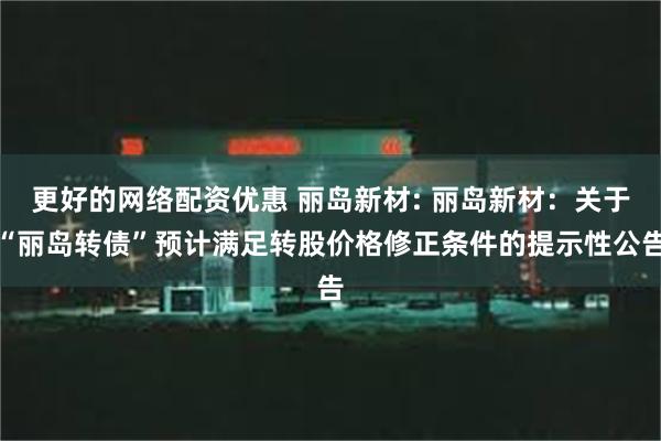 更好的网络配资优惠 丽岛新材: 丽岛新材：关于“丽岛转债”预计满足转股价格修正条件的提示性公告