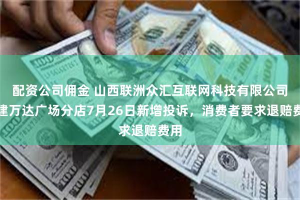 配资公司佣金 山西联洲众汇互联网科技有限公司新建万达广场分店7月26日新增投诉，消费者要求退赔费用