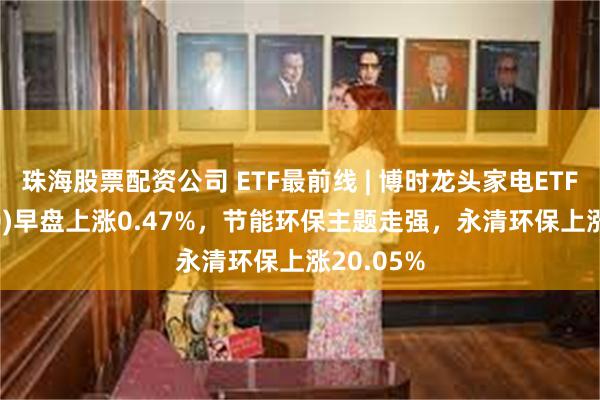 珠海股票配资公司 ETF最前线 | 博时龙头家电ETF(159730)早盘上涨0.47%，节能环保主题走强，永清环保上涨20.05%