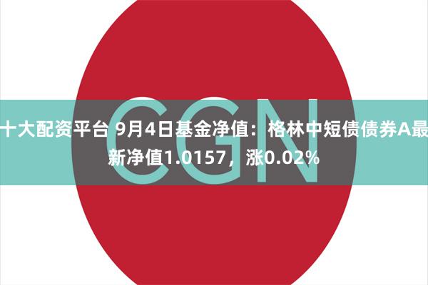 十大配资平台 9月4日基金净值：格林中短债债券A最新净值1.0157，涨0.02%