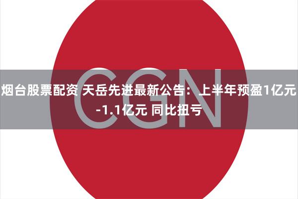 烟台股票配资 天岳先进最新公告：上半年预盈1亿元-1.1亿元 同比扭亏