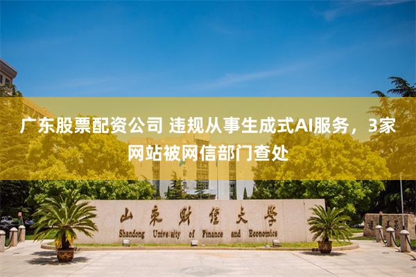 广东股票配资公司 违规从事生成式AI服务，3家网站被网信部门查处