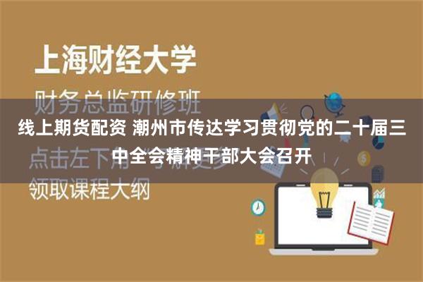 线上期货配资 潮州市传达学习贯彻党的二十届三中全会精神干部大会召开