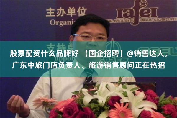 股票配资什么品牌好 【国企招聘】@销售达人，广东中旅门店负责人、旅游销售顾问正在热招