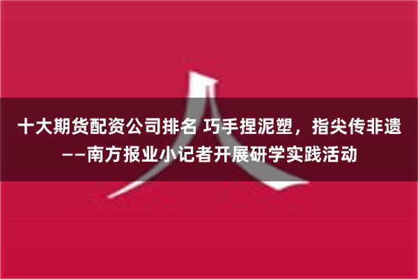 十大期货配资公司排名 巧手捏泥塑，指尖传非遗——南方报业小记者开展研学实践活动