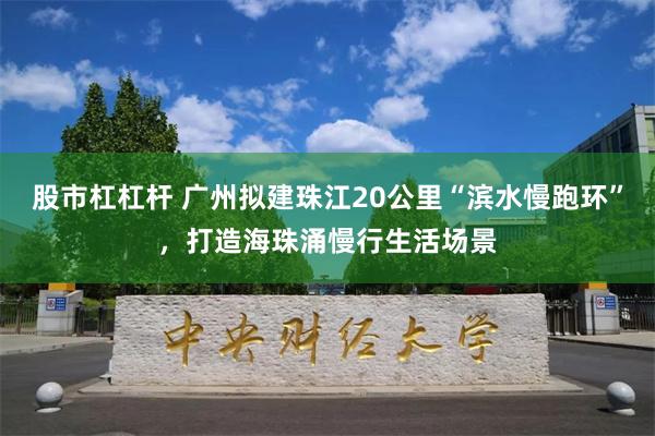 股市杠杠杆 广州拟建珠江20公里“滨水慢跑环”，打造海珠涌慢行生活场景