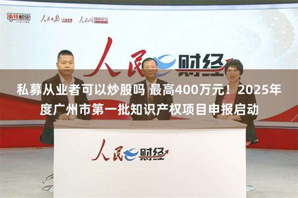 私募从业者可以炒股吗 最高400万元！2025年度广州市第一批知识产权项目申报启动