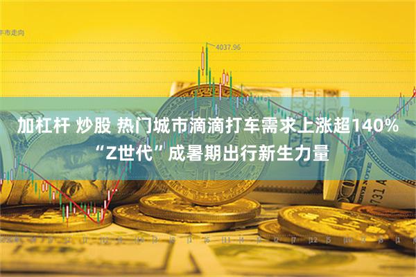 加杠杆 炒股 热门城市滴滴打车需求上涨超140% “Z世代”成暑期出行新生力量