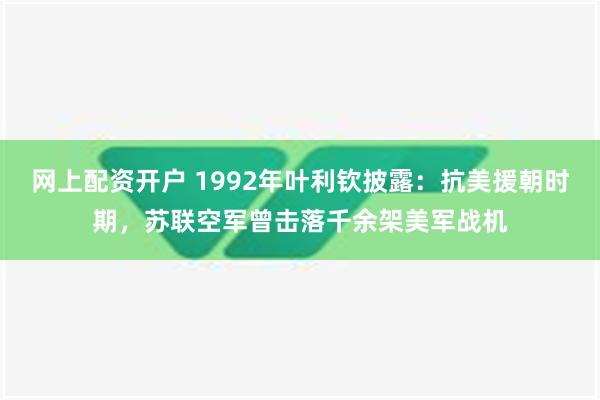 网上配资开户 1992年叶利钦披露：抗美援朝时期，苏联空军曾击落千余架美军战机