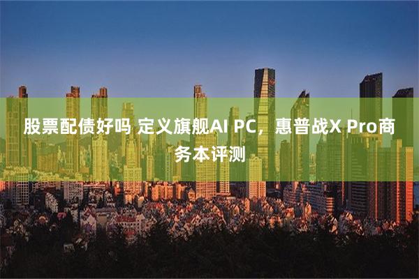 股票配债好吗 定义旗舰AI PC，惠普战X Pro商务本评测