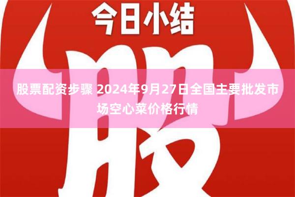 股票配资步骤 2024年9月27日全国主要批发市场空心菜价格行情