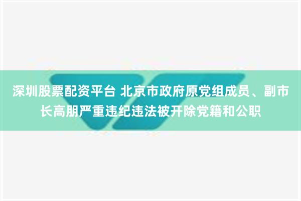 深圳股票配资平台 北京市政府原党组成员、副市长高朋严重违纪违法被开除党籍和公职