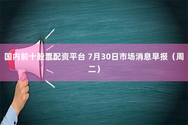 国内前十股票配资平台 7月30日市场消息早报（周二）