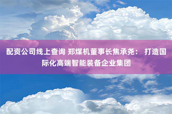 配资公司线上查询 郑煤机董事长焦承尧： 打造国际化高端智能装备企业集团