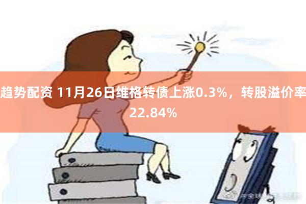 趋势配资 11月26日维格转债上涨0.3%，转股溢价率22.84%