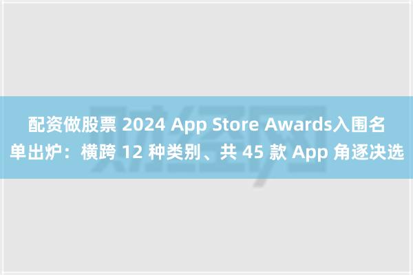 配资做股票 2024 App Store Awards入围名单出炉：横跨 12 种类别、共 45 款 App 角逐决选