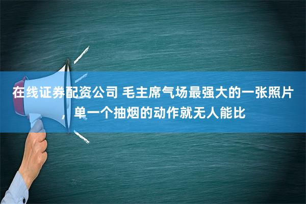 在线证券配资公司 毛主席气场最强大的一张照片，单一个抽烟的动作就无人能比