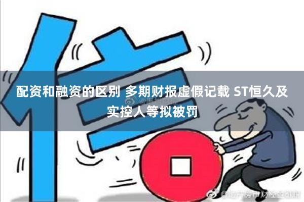 配资和融资的区别 多期财报虚假记载 ST恒久及实控人等拟被罚