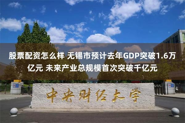 股票配资怎么样 无锡市预计去年GDP突破1.6万亿元 未来产业总规模首次突破千亿元