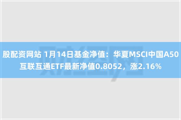 股配资网站 1月14日基金净值：华夏MSCI中国A50互联互通ETF最新净值0.8052，涨2.16%