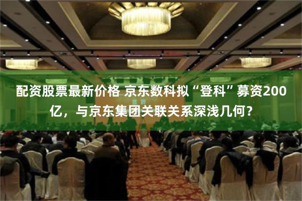 配资股票最新价格 京东数科拟“登科”募资200亿，与京东集团关联关系深浅几何？