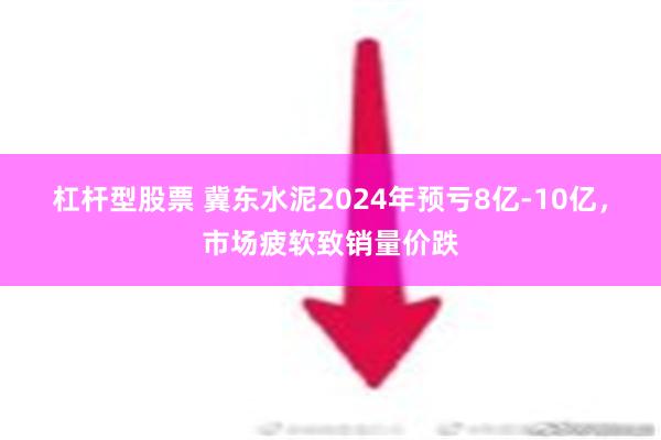 杠杆型股票 冀东水泥2024年预亏8亿-10亿，市场疲软致销量价跌