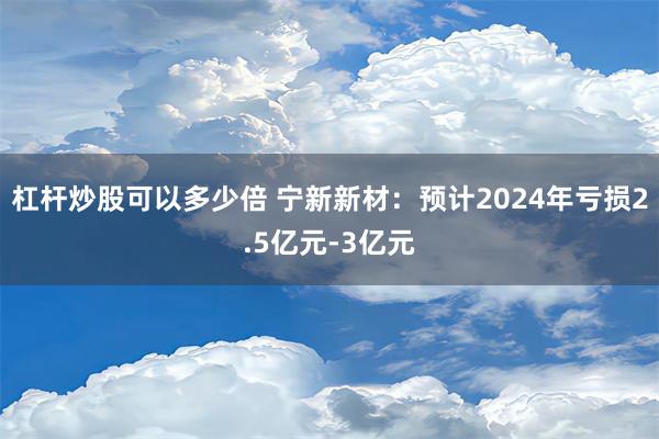 杠杆炒股可以多少倍 宁新新材：预计2024年亏损2.5亿元-3亿元