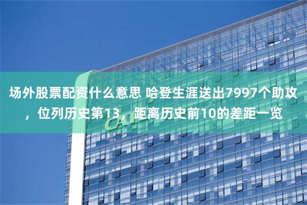 场外股票配资什么意思 哈登生涯送出7997个助攻，位列历史第13，距离历史前10的差距一览